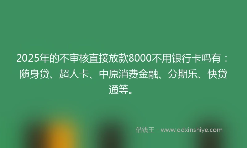 2025年的不审核直接放款8000不用银行卡吗有：随身贷、超人卡、中原消费金融、分期乐、快贷通等。