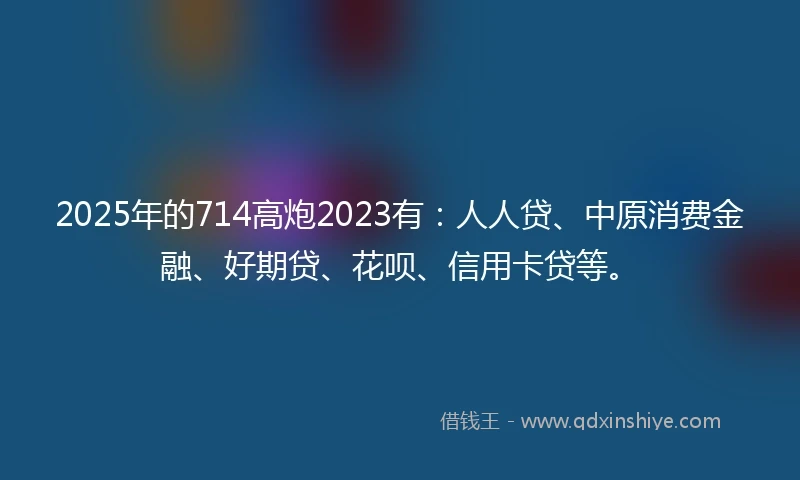 2025年的714高炮2023有：人人贷、中原消费金融、好期贷、花呗、信用卡贷等。