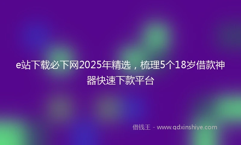 e站下载必下网2025年精选，梳理5个18岁借款神器快速下款平台