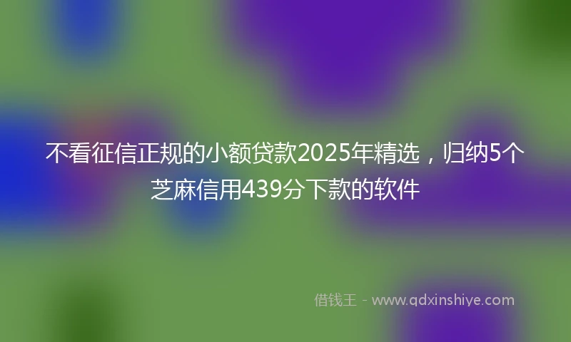 不看征信正规的小额贷款2025年精选，归纳5个芝麻信用439分下款的软件