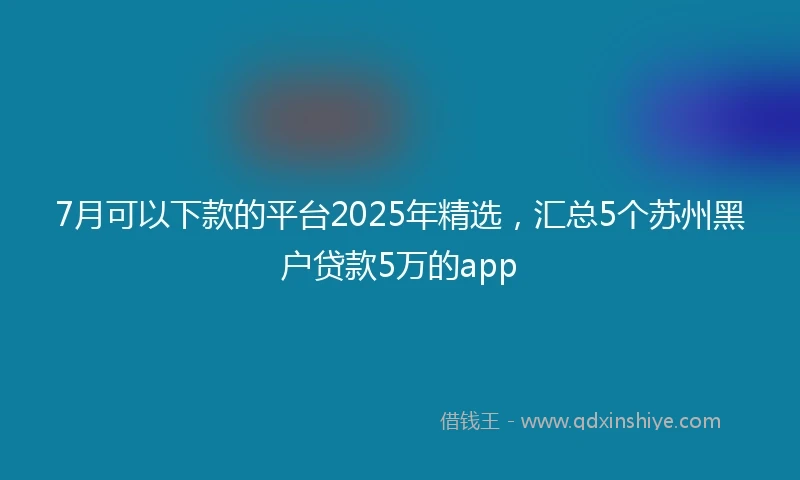 7月可以下款的平台2025年精选，汇总5个苏州黑户贷款5万的app