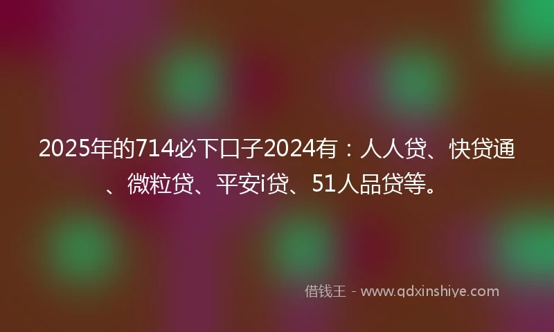 2025年的714必下口子2024有：人人贷、快贷通、微粒贷、平安i贷、51人品贷等。