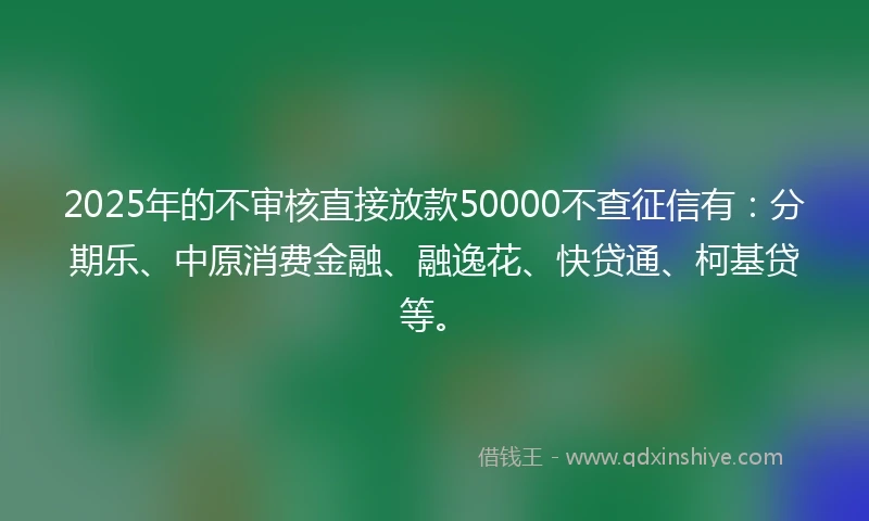 2025年的不审核直接放款50000不查征信有：分期乐、中原消费金融、融逸花、快贷通、柯基贷等。