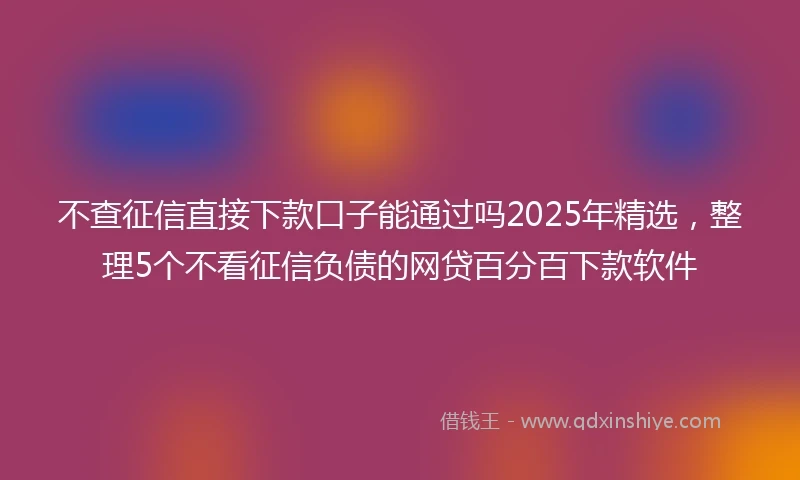 不查征信直接下款口子能通过吗2025年精选，整理5个不看征信负债的网贷百分百下款软件