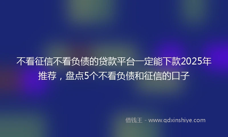不看征信不看负债的贷款平台一定能下款2025年推荐，盘点5个不看负债和征信的口子