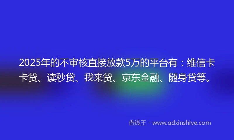 2025年的不审核直接放款5万的平台有：维信卡卡贷、读秒贷、我来贷、京东金融、随身贷等。