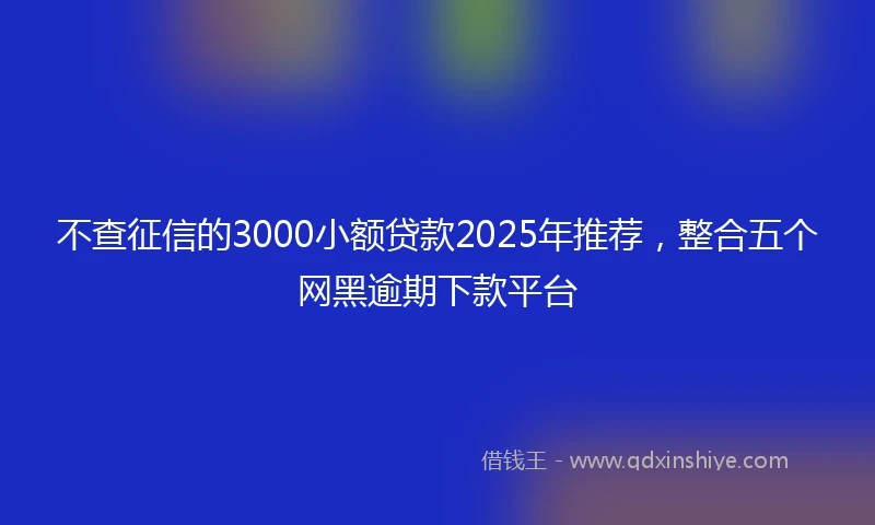 不查征信的3000小额贷款2025年推荐,整合五个网黑逾期下款平台