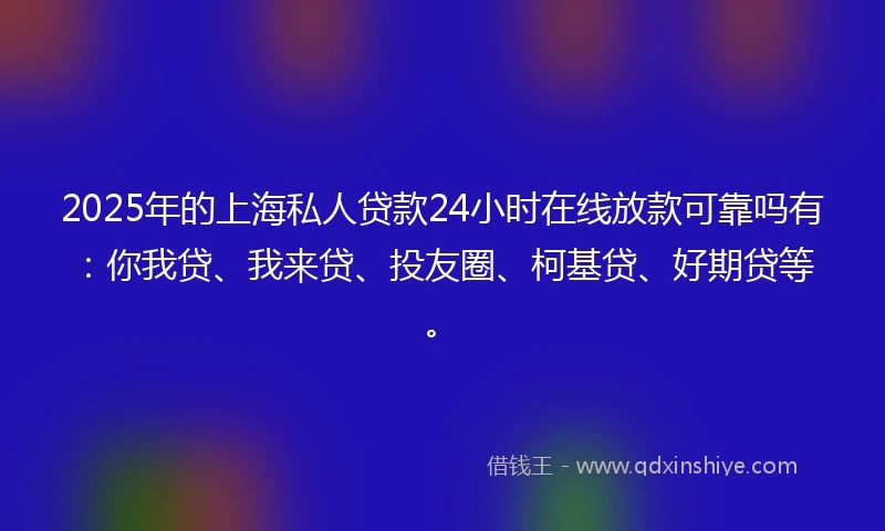 2025年的上海私人贷款24小时在线放款可靠吗有：你我贷、我来贷、投友圈、柯基贷、好期贷等。