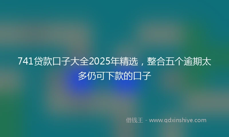 741贷款口子大全2025年精选，整合五个逾期太多仍可下款的口子