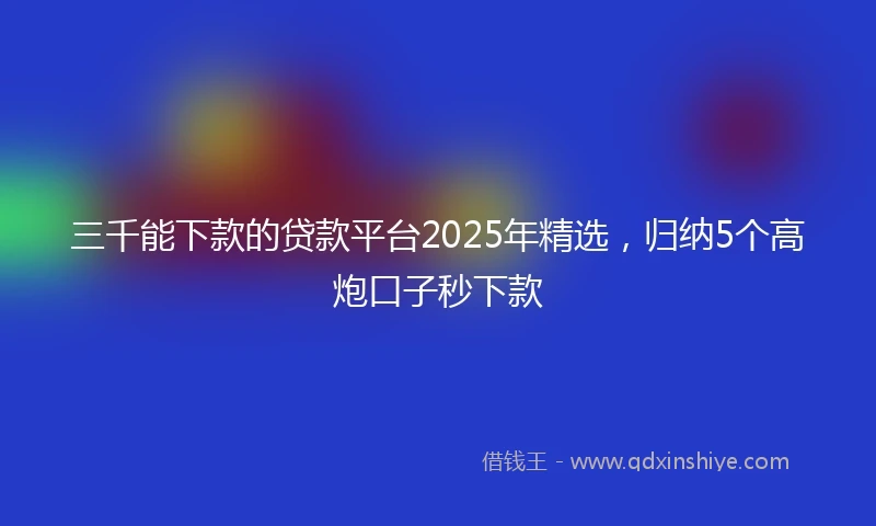 三千能下款的贷款平台2025年精选，归纳5个高炮口子秒下款