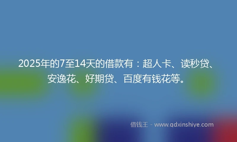 2025年的7至14天的借款有：超人卡、读秒贷、安逸花、好期贷、百度有钱花等。