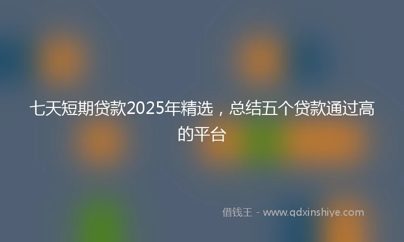 七天短期贷款2025年精选，总结五个贷款通过高的平台