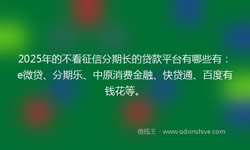 2025年的不看征信分期长的贷款平台有哪些有：e微贷、分期乐、中原消费金融、快贷通、百度有钱花等。