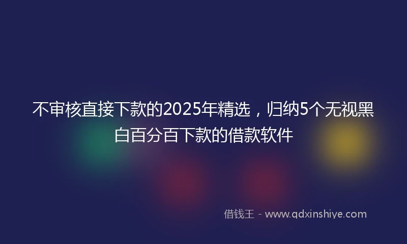 不审核直接下款的2025年精选,归纳5个无视黑白百分百下款的借款软件