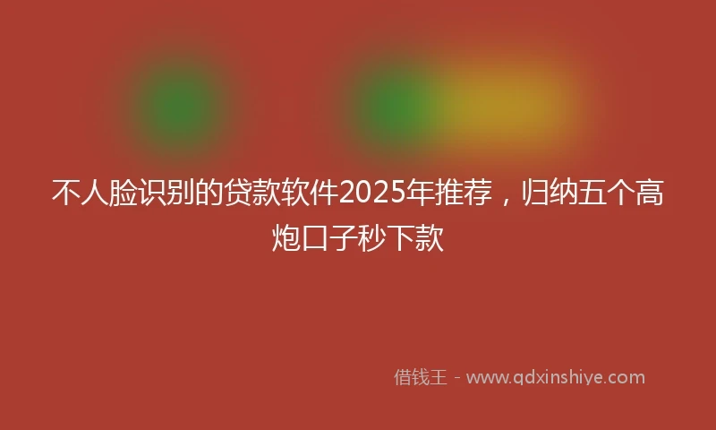 不人脸识别的贷款软件2025年推荐，归纳五个高炮口子秒下款