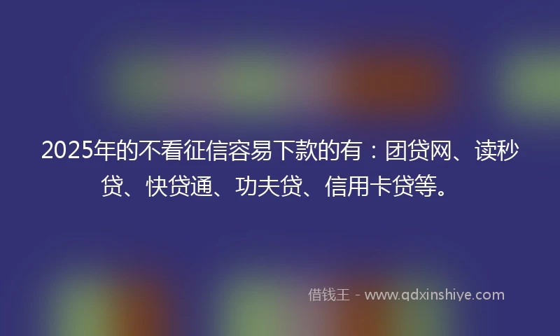 2025年的不看征信容易下款的有：团贷网、读秒贷、快贷通、功夫贷、信用卡贷等。