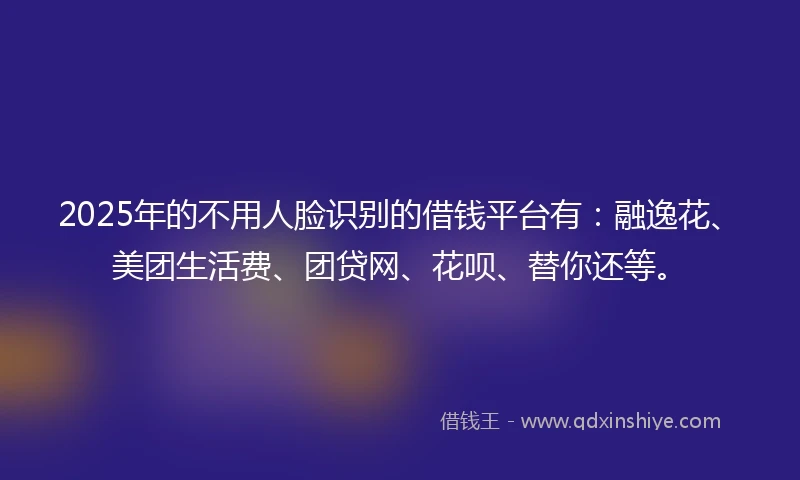 2025年的不用人脸识别的借钱平台有：融逸花、美团生活费、团贷网、花呗、替你还等。