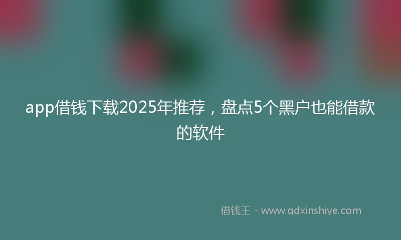 app借钱下载2025年推荐，盘点5个黑户也能借款的软件