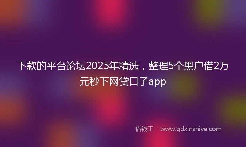 下款的平台论坛2025年精选，整理5个黑户借2万元秒下网贷口子app