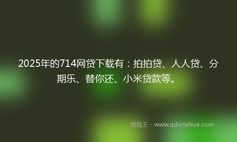 2025年的714网贷下载有：拍拍贷、人人贷、分期乐、替你还、小米贷款等。