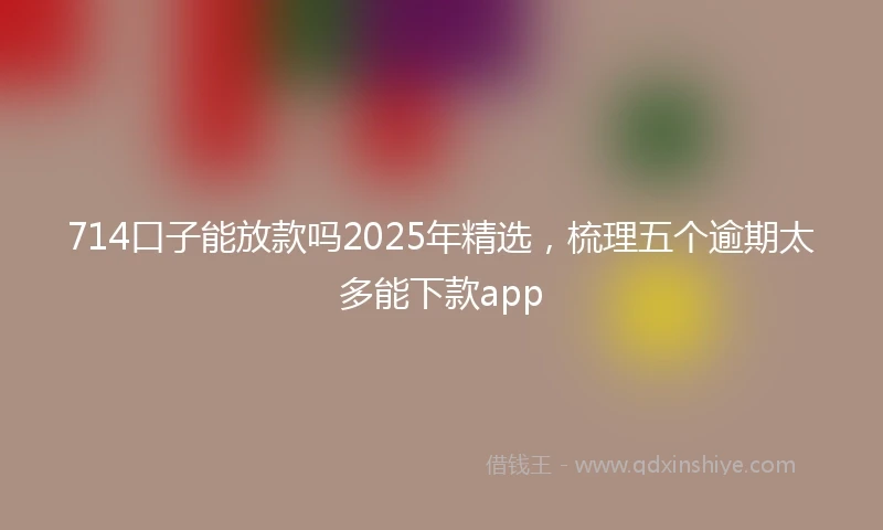 714口子能放款吗2025年精选，梳理五个逾期太多能下款app