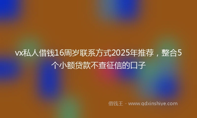 vx私人借钱16周岁联系方式2025年推荐，整合5个小额贷款不查征信的口子