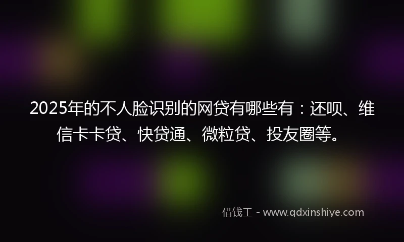 2025年的不人脸识别的网贷有哪些有：还呗、维信卡卡贷、快贷通、微粒贷、投友圈等。