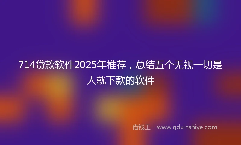 714贷款软件2025年推荐，总结五个无视一切是人就下款的软件