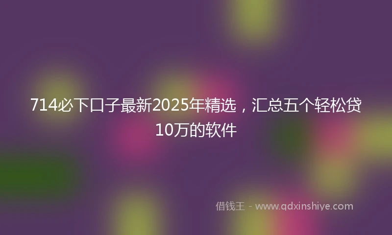 714必下口子最新2025年精选，汇总五个轻松贷10万的软件