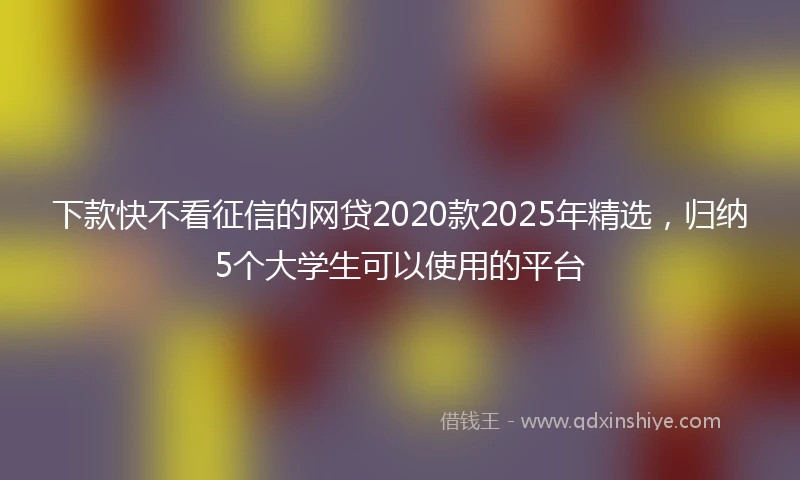 下款快不看征信的网贷2020款2025年精选，归纳5个大学生可以使用的平台