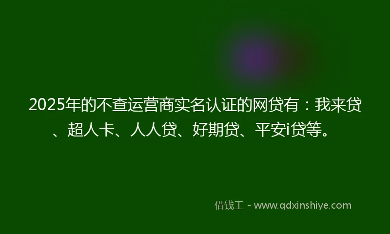 2025年的不查运营商实名认证的网贷有：我来贷、超人卡、人人贷、好期贷、平安i贷等。