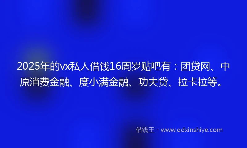 2025年的vx私人借钱16周岁贴吧有：团贷网、中原消费金融、度小满金融、功夫贷、拉卡拉等。