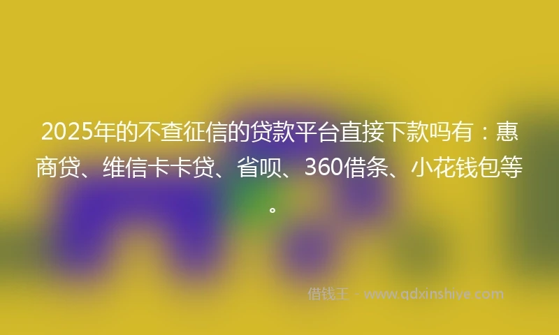 2025年的不查征信的贷款平台直接下款吗有：惠商贷、维信卡卡贷、省呗、360借条、小花钱包等。