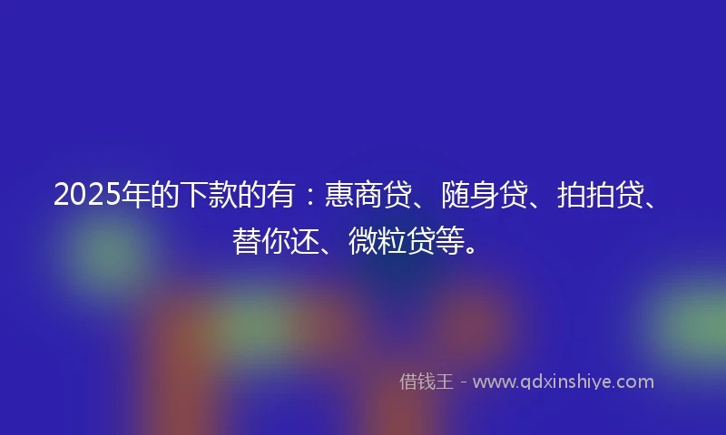 2025年的下款的有：惠商贷、随身贷、拍拍贷、替你还、微粒贷等。