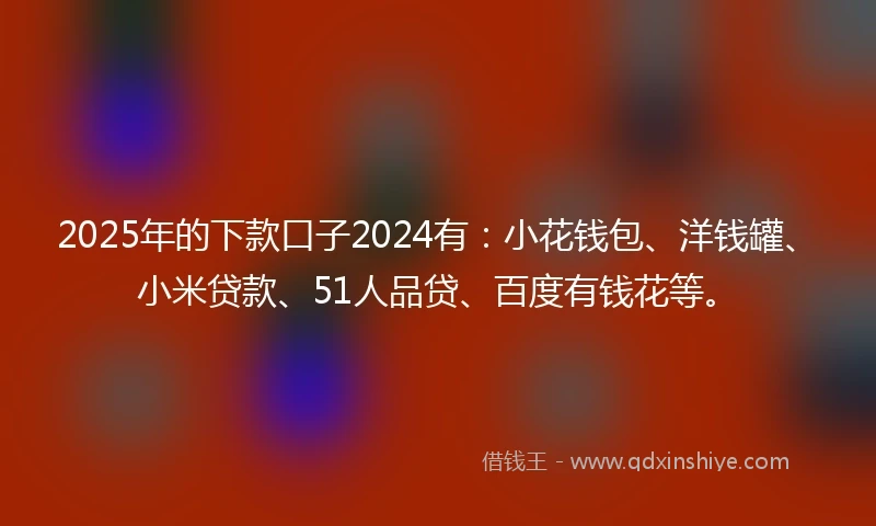 2025年的下款口子2024有：小花钱包、洋钱罐、小米贷款、51人品贷、百度有钱花等。