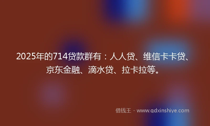 2025年的714贷款群有：人人贷、维信卡卡贷、京东金融、滴水贷、拉卡拉等。