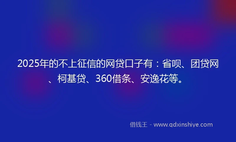 2025年的不上征信的网贷口子有：省呗、团贷网、柯基贷、360借条、安逸花等。