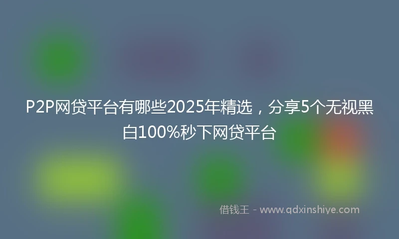 P2P网贷平台有哪些2025年精选，分享5个无视黑白100%秒下网贷平台