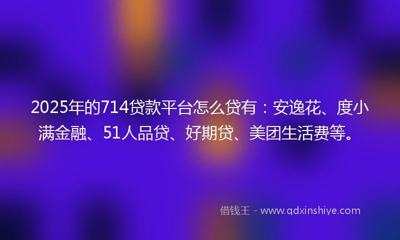 2025年的714贷款平台怎么贷有：安逸花、度小满金融、51人品贷、好期贷、美团生活费等。