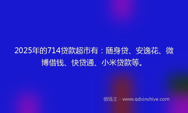 2025年的714贷款超市有：随身贷、安逸花、微博借钱、快贷通、小米贷款等。