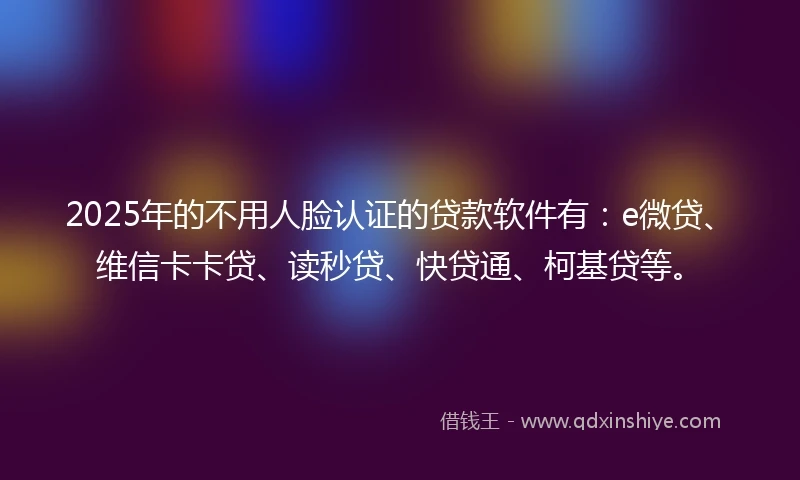 2025年的不用人脸认证的贷款软件有：e微贷、维信卡卡贷、读秒贷、快贷通、柯基贷等。