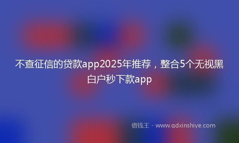 不查征信的贷款app2025年推荐，整合5个无视黑白户秒下款app