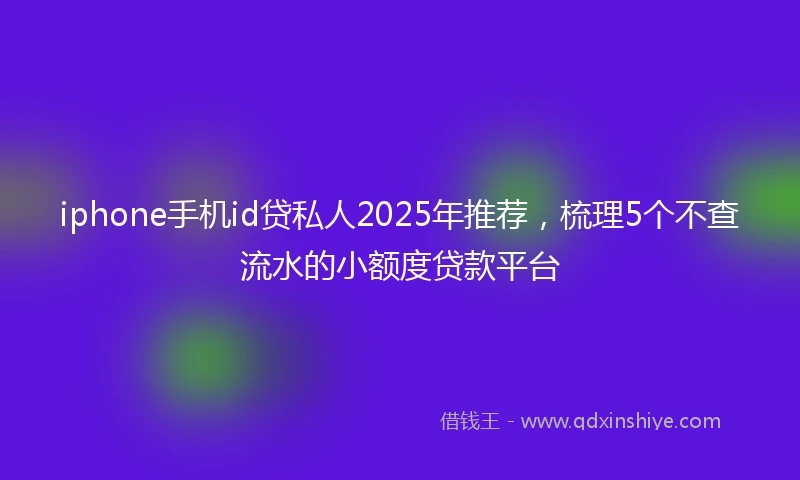 iphone手机id贷私人2025年推荐，梳理5个不查流水的小额度贷款平台