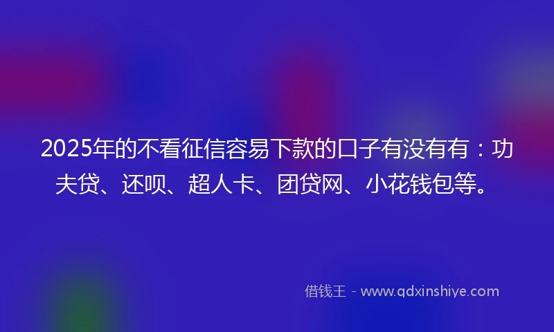 2025年的不看征信容易下款的口子有没有有：功夫贷、还呗、超人卡、团贷网、小花钱包等。