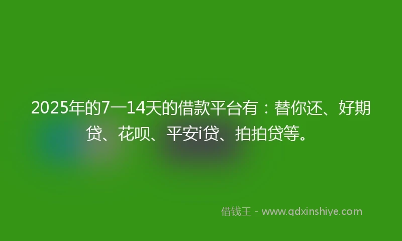 2025年的7一14天的借款平台有：替你还、好期贷、花呗、平安i贷、拍拍贷等。