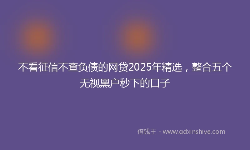 不看征信不查负债的网贷2025年精选，整合五个无视黑户秒下的口子