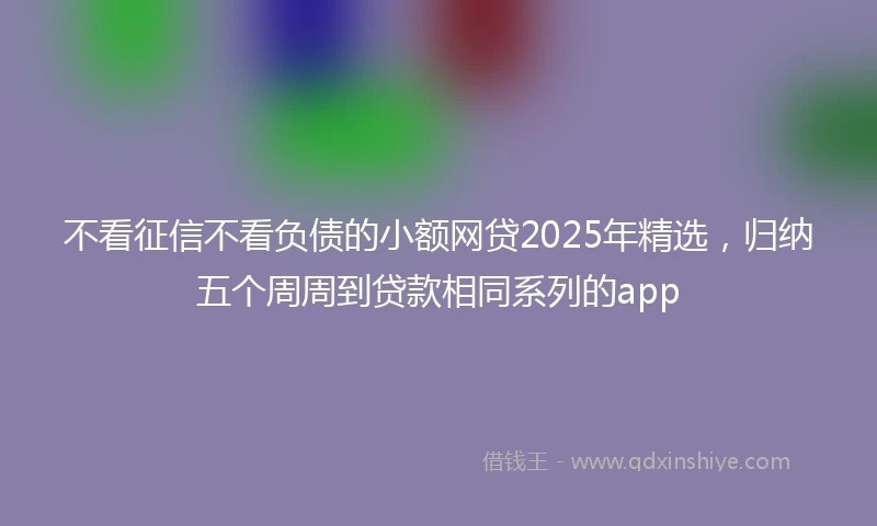 不看征信不看负债的小额网贷2025年精选,归纳五个周周到贷款相同系列的app