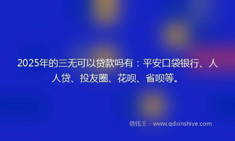 2025年的三无可以贷款吗有：平安口袋银行、人人贷、投友圈、花呗、省呗等。