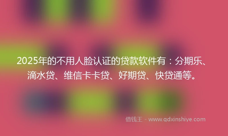 2025年的不用人脸认证的贷款软件有：分期乐、滴水贷、维信卡卡贷、好期贷、快贷通等。