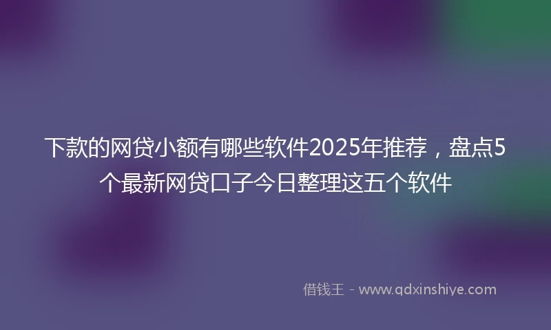 下款的网贷小额有哪些软件2025年推荐，盘点5个最新网贷口子今日整理这五个软件